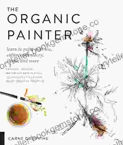 The Organic Painter: Learn To Paint With Tea Coffee Embroidery Flame And More Explore Unusual Materials And Playful Techniques To Expand Your Creative Practice
